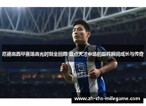 厄德高西甲赛场高光时刻全回顾 盘点天才中场的巅峰瞬间成长与传奇